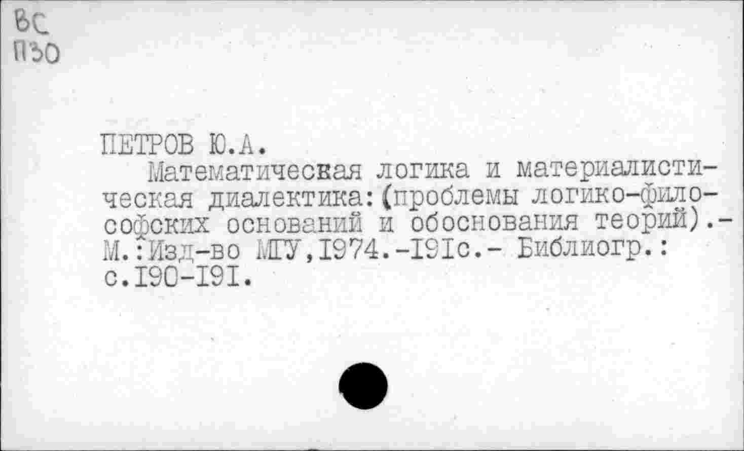 ﻿П‘5О
ПЕТРОВ Ю.А.
Математическая логика и материалистическая диалектика:(проблемы логико-философских оснований и обоснования теорий).-М.:Изд-во МГУ,1974.-191с,- Библиогр.: с.190-191.